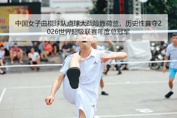 中国女子曲棍球队点球大战险胜荷兰，历史性首夺2026世界超级联赛年度总冠军